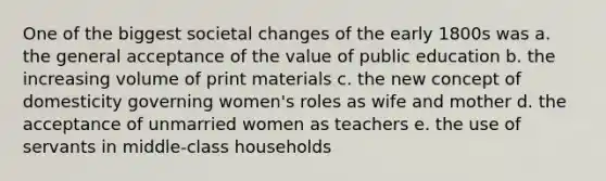 One of the biggest societal changes of the early 1800s was a. the general acceptance of the value of public education b. the increasing volume of print materials c. the new concept of domesticity governing women's roles as wife and mother d. the acceptance of unmarried women as teachers e. the use of servants in middle-class households