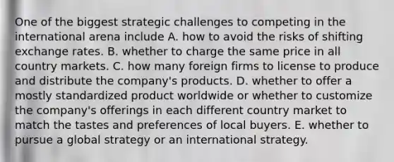 One of the biggest strategic challenges to competing in the international arena include A. how to avoid the risks of shifting exchange rates. B. whether to charge the same price in all country markets. C. how many foreign firms to license to produce and distribute the company's products. D. whether to offer a mostly standardized product worldwide or whether to customize the company's offerings in each different country market to match the tastes and preferences of local buyers. E. whether to pursue a global strategy or an international strategy.