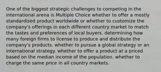 One of the biggest strategic challenges to competing in the international arena is Multiple Choice whether to offer a mostly standardized product worldwide or whether to customize the company's offerings in each different country market to match the tastes and preferences of local buyers. determining how many foreign firms to license to produce and distribute the company's products. whether to pursue a global strategy or an international strategy. whether to offer a product at a priced based on the median income of the population. whether to charge the same price in all country markets.