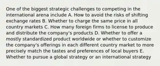 One of the biggest strategic challenges to competing in the international arena include A. How to avoid the risks of shifting exchange rates B. Whether to charge the same price in all country markets C. How many foreign firms to license to produce and distribute the company's products D. Whether to offer a mostly standardized product worldwide or whether to customize the company's offerings in each different country market to more precisely match the tastes and preferences of local buyers E. Whether to pursue a global strategy or an international strategy