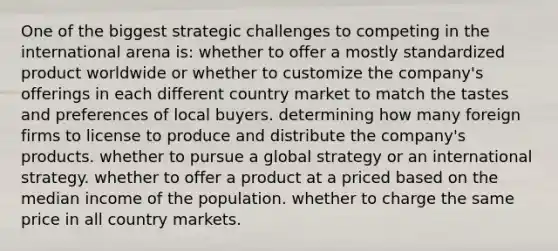 One of the biggest strategic challenges to competing in the international arena is: whether to offer a mostly standardized product worldwide or whether to customize the company's offerings in each different country market to match the tastes and preferences of local buyers. determining how many foreign firms to license to produce and distribute the company's products. whether to pursue a global strategy or an international strategy. whether to offer a product at a priced based on the median income of the population. whether to charge the same price in all country markets.