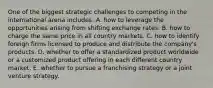 One of the biggest strategic challenges to competing in the international arena includes: A. how to leverage the opportunities arising from shifting exchange rates. B. how to charge the same price in all country markets. C. how to identify foreign firms licensed to produce and distribute the company's products. D. whether to offer a standardized product worldwide or a customized product offering in each different country market. E. whether to pursue a franchising strategy or a joint venture strategy.