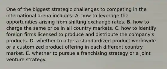 One of the biggest strategic challenges to competing in the international arena includes: A. how to leverage the opportunities arising from shifting exchange rates. B. how to charge the same price in all country markets. C. how to identify foreign firms licensed to produce and distribute the company's products. D. whether to offer a standardized product worldwide or a customized product offering in each different country market. E. whether to pursue a franchising strategy or a joint venture strategy.