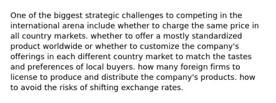 One of the biggest strategic challenges to competing in the international arena include whether to charge the same price in all country markets. whether to offer a mostly standardized product worldwide or whether to customize the company's offerings in each different country market to match the tastes and preferences of local buyers. how many foreign firms to license to produce and distribute the company's products. how to avoid the risks of shifting exchange rates.