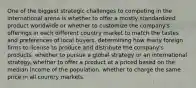 One of the biggest strategic challenges to competing in the international arena is whether to offer a mostly standardized product worldwide or whether to customize the company's offerings in each different country market to match the tastes and preferences of local buyers. determining how many foreign firms to license to produce and distribute the company's products. whether to pursue a global strategy or an international strategy. whether to offer a product at a priced based on the median income of the population. whether to charge the same price in all country markets.