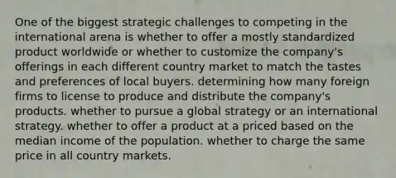 One of the biggest strategic challenges to competing in the international arena is whether to offer a mostly standardized product worldwide or whether to customize the company's offerings in each different country market to match the tastes and preferences of local buyers. determining how many foreign firms to license to produce and distribute the company's products. whether to pursue a global strategy or an international strategy. whether to offer a product at a priced based on the median income of the population. whether to charge the same price in all country markets.