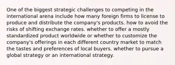 One of the biggest strategic challenges to competing in the international arena include how many foreign firms to license to produce and distribute the company's products. how to avoid the risks of shifting exchange rates. whether to offer a mostly standardized product worldwide or whether to customize the company's offerings in each different country market to match the tastes and preferences of local buyers. whether to pursue a global strategy or an international strategy.