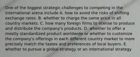 One of the biggest strategic challenges to competing in the international arena include A. how to avoid the risks of shifting exchange rates. B. whether to charge the same price in all country markets. C. how many foreign firms to license to produce and distribute the company's products. D. whether to offer a mostly standardized product worldwide or whether to customize the company's offerings in each different country market to more precisely match the tastes and preferences of local buyers. E. whether to pursue a global strategy or an international strategy