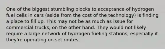 One of the biggest stumbling blocks to acceptance of hydrogen fuel cells in cars (aside from the cost of the technology) is finding a place to fill up. This may not be as much as issue for commercial trucks, on the other hand. They would not likely require a large network of hydrogen fueling stations, especially if they're operating on set routes.