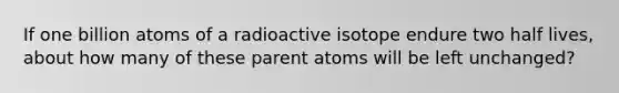 If one billion atoms of a radioactive isotope endure two half lives, about how many of these parent atoms will be left unchanged?