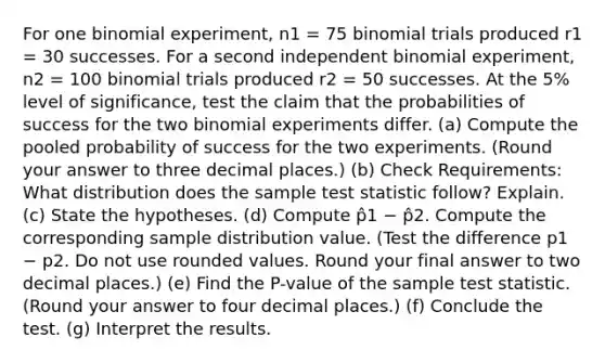 For one binomial experiment, n1 = 75 binomial trials produced r1 = 30 successes. For a second independent binomial experiment, n2 = 100 binomial trials produced r2 = 50 successes. At the 5% level of significance, test the claim that the probabilities of success for the two binomial experiments differ. (a) Compute the pooled probability of success for the two experiments. (Round your answer to three decimal places.) (b) Check Requirements: What distribution does the sample test statistic follow? Explain. (c) State the hypotheses. (d) Compute p̂1 − p̂2. Compute the corresponding sample distribution value. (Test the difference p1 − p2. Do not use rounded values. Round your final answer to two decimal places.) (e) Find the P-value of the sample test statistic. (Round your answer to four decimal places.) (f) Conclude the test. (g) Interpret the results.