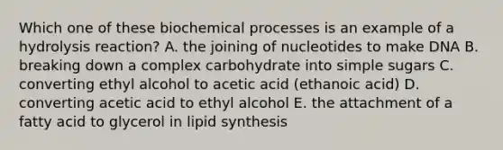 Which one of these biochemical processes is an example of a hydrolysis reaction? A. the joining of nucleotides to make DNA B. breaking down a complex carbohydrate into simple sugars C. converting ethyl alcohol to acetic acid (ethanoic acid) D. converting acetic acid to ethyl alcohol E. the attachment of a fatty acid to glycerol in lipid synthesis