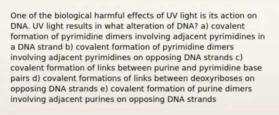 One of the biological harmful effects of UV light is its action on DNA. UV light results in what alteration of DNA? a) covalent formation of pyrimidine dimers involving adjacent pyrimidines in a DNA strand b) covalent formation of pyrimidine dimers involving adjacent pyrimidines on opposing DNA strands c) covalent formation of links between purine and pyrimidine base pairs d) covalent formations of links between deoxyriboses on opposing DNA strands e) covalent formation of purine dimers involving adjacent purines on opposing DNA strands