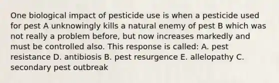 One biological impact of pesticide use is when a pesticide used for pest A unknowingly kills a natural enemy of pest B which was not really a problem before, but now increases markedly and must be controlled also. This response is called: A. pest resistance D. antibiosis B. pest resurgence E. allelopathy C. secondary pest outbreak