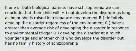 If one or both biological parents have schizophrenia we can conclude that their child will: A.) not develop the disorder as long as he or she is raised in a separate environment B.) definitely develop the disorder regardless of the environment C.) have a greater than average risk of developing the disorder in response to environmental trigger D.) develop the disorder at a much younger age and another child who develops the disorder but has no family history of schizophrenia