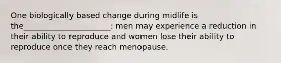 One biologically based change during midlife is the______________________: men may experience a reduction in their ability to reproduce and women lose their ability to reproduce once they reach menopause.