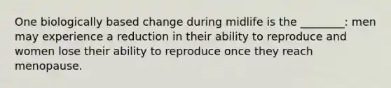 One biologically based change during midlife is the ________: men may experience a reduction in their ability to reproduce and women lose their ability to reproduce once they reach menopause.