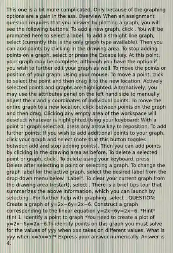 This one is a bit more complicated. Only because of the graphing options are a pain in the ass. Overview When an assignment question requires that you answer by plotting a graph, you will see the following buttons: To add a new graph, click . You will be prompted here to select a label. To add a straight line graph, select (currently this is the only graph type available). Then you can add points by clicking in the drawing area. To stop adding points on a graph, select or press the Escape key. At this point, your graph may be complete, although you have the option if you wish to further edit your graph as well. To move the points or position of your graph: Using your mouse: To move a point, click to select the point and then drag it to the new location. Actively selected points and graphs are highlighted. Alternatively, you may use the attributes panel on the left hand side to manually adjust the x and y coordinates of individual points. To move the entire graph to a new location, click between points on the graph and then drag. Clicking any empty area of the workspace will deselect whatever is highlighted.Using your keyboard: With a point or graph selected, press any arrow key to reposition. To add further points: If you wish to add additional points to your graph, click your graph and select (note that this button toggles between add and stop adding points). Then you can add points by clicking in the drawing area as before. To delete a selected point or graph, click . To delete using your keyboard, press Delete after selecting a point or selecting a graph. To change the graph label for the active graph, select the desired label from the drop-down menu below "Label". To clear your current graph from the drawing area (restart), select . There is a brief tips tour that summarizes the above information, which you can launch by selecting . For further help with graphing, select . QUESTION: Create a graph of y=2x−6y=2x−6. Construct a graph corresponding to the linear equation y=2x−6y=2x−6. *Hint* Hint 1: Identify a point to graph *You need to create a plot of y=2x−6y=2x−6.To identify points on this graph you must solve for the values of yyy when xxx takes on different values. What is yyy when x=5x=5?* Express your answer numerically. Answer is 4.