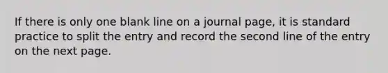 If there is only one blank line on a journal page, it is standard practice to split the entry and record the second line of the entry on the next page.