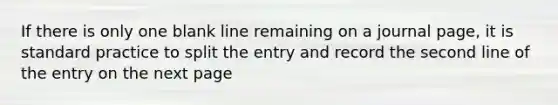 If there is only one blank line remaining on a journal page, it is standard practice to split the entry and record the second line of the entry on the next page