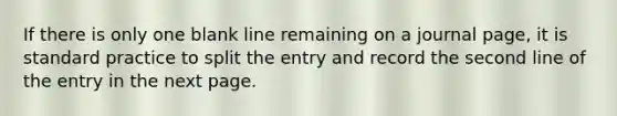 If there is only one blank line remaining on a journal page, it is standard practice to split the entry and record the second line of the entry in the next page.