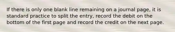 If there is only one blank line remaining on a journal page, it is standard practice to split the entry, record the debit on the bottom of the first page and record the credit on the next page.