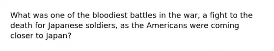 What was one of the bloodiest battles in the war, a fight to the death for Japanese soldiers, as the Americans were coming closer to Japan?