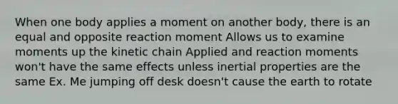 When one body applies a moment on another body, there is an equal and opposite reaction moment Allows us to examine moments up the kinetic chain Applied and reaction moments won't have the same effects unless inertial properties are the same Ex. Me jumping off desk doesn't cause the earth to rotate