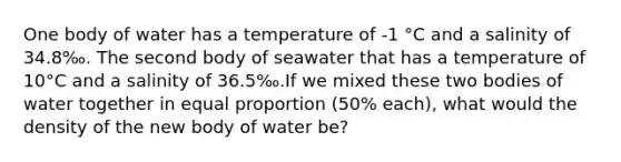 One body of water has a temperature of -1 °C and a salinity of 34.8‰. The second body of seawater that has a temperature of 10°C and a salinity of 36.5‰.If we mixed these two bodies of water together in equal proportion (50% each), what would the density of the new body of water be?