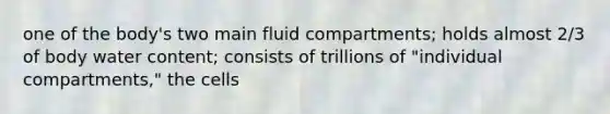 one of the body's two main fluid compartments; holds almost 2/3 of body water content; consists of trillions of "individual compartments," the cells