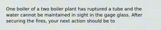 One boiler of a two boiler plant has ruptured a tube and the water cannot be maintained in sight in the gage glass. After securing the fires, your next action should be to