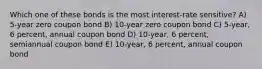 Which one of these bonds is the most interest-rate sensitive? A) 5-year zero coupon bond B) 10-year zero coupon bond C) 5-year, 6 percent, annual coupon bond D) 10-year, 6 percent, semiannual coupon bond E) 10-year, 6 percent, annual coupon bond