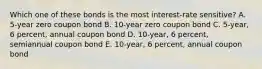 Which one of these bonds is the most interest-rate sensitive? A. 5-year zero coupon bond B. 10-year zero coupon bond C. 5-year, 6 percent, annual coupon bond D. 10-year, 6 percent, semiannual coupon bond E. 10-year, 6 percent, annual coupon bond