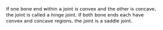 If one bone end within a joint is convex and the other is concave, the joint is called a hinge joint. If both bone ends each have convex and concave regions, the joint is a saddle joint.