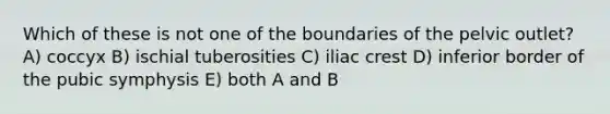 Which of these is not one of the boundaries of the pelvic outlet? A) coccyx B) ischial tuberosities C) iliac crest D) inferior border of the pubic symphysis E) both A and B