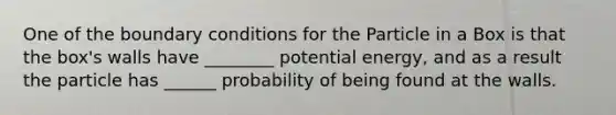 One of the boundary conditions for the Particle in a Box is that the box's walls have ________ potential energy, and as a result the particle has ______ probability of being found at the walls.