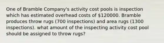 One of Bramble Company's activity cost pools is inspection which has estimated overhead costs of 120000. Bramble produces throw rugs (700 inspections) and area rugs (1300 inspections). what amount of the inspecting activity cost pool should be assigned to throw rugs?