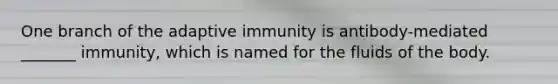 One branch of the adaptive immunity is antibody-mediated _______ immunity, which is named for the fluids of the body.