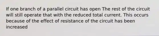 If one branch of a parallel circuit has open The rest of the circuit will still operate that with the reduced total current. This occurs because of the effect of resistance of the circuit has been increased