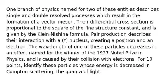 One branch of physics named for two of these entities describes single and double resolved processes which result in the formation of a vector meson. Their differential cross section is proportional to the square of the fine structure constant, and is given by the Klein-Nishina formula. Pair production describes their interaction with a (*) nucleus, creating a positron and an electron. The wavelength of one of these particles decreases in an effect named for the winner of the 1927 Nobel Prize in Physics, and is caused by their collision with electrons. For 10 points, identify these particles whose energy is decreased in Compton scattering, the quanta of light.