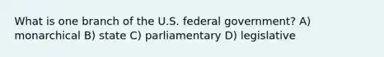 What is one branch of the U.S. federal government? A) monarchical B) state C) parliamentary D) legislative