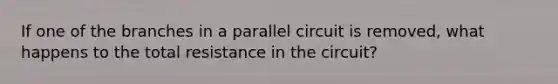 If one of the branches in a parallel circuit is removed, what happens to the total resistance in the circuit?