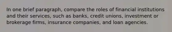 In one brief paragraph, compare the roles of financial institutions and their services, such as banks, credit unions, investment or brokerage firms, insurance companies, and loan agencies.