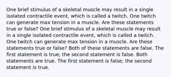 One brief stimulus of a skeletal muscle may result in a single isolated contractile event, which is called a twitch. One twitch can generate max tension in a muscle. Are these statements true or false? One brief stimulus of a skeletal muscle may result in a single isolated contractile event, which is called a twitch. One twitch can generate max tension in a muscle. Are these statements true or false? Both of these statements are false. The first statement is true; the second statement is false. Both statements are true. The first statement is false; the second statement is true.