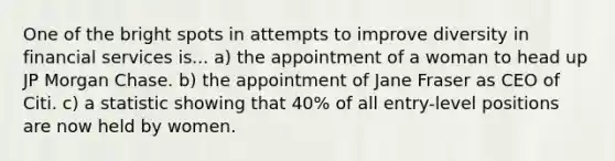 One of the bright spots in attempts to improve diversity in financial services is... a) the appointment of a woman to head up JP Morgan Chase. b) the appointment of Jane Fraser as CEO of Citi. c) a statistic showing that 40% of all entry-level positions are now held by women.