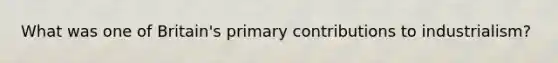 What was one of Britain's primary contributions to industrialism?