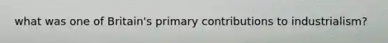 what was one of Britain's primary contributions to industrialism?