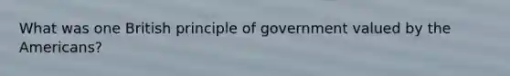 What was one British principle of government valued by the Americans?