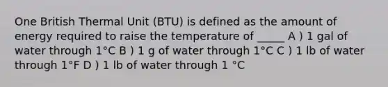 One British Thermal Unit (BTU) is defined as the amount of energy required to raise the temperature of _____ A ) 1 gal of water through 1°C B ) 1 g of water through 1°C C ) 1 lb of water through 1°F D ) 1 lb of water through 1 °C