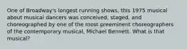 One of Broadway's longest running shows, this 1975 musical about musical dancers was conceived, staged, and choreographed by one of the most preeminent choreographers of the contemporary musical, Michael Bennett. What is that musical?